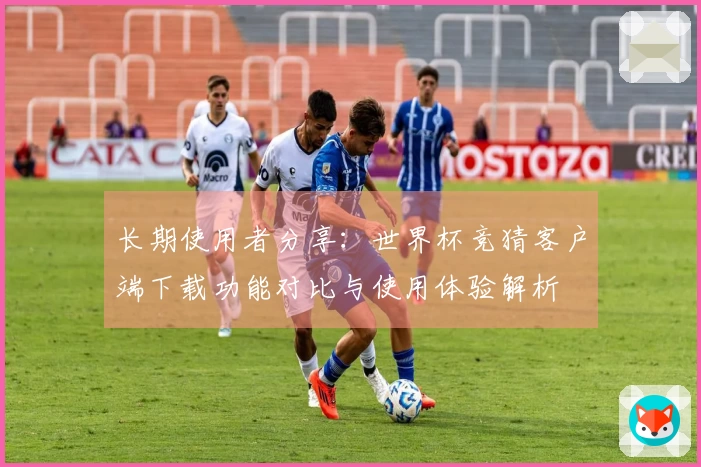 长期使用者分享：世界杯竞猜客户端下载功能对比与使用体验解析